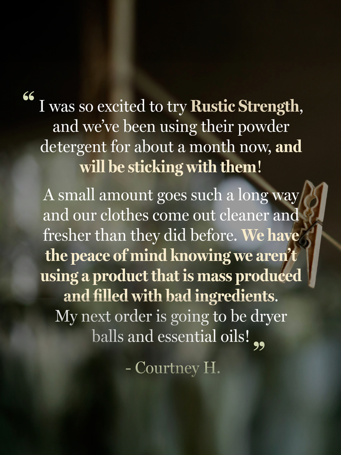 Rustic Strength - Positive Review from Courtney H. "I was so excited to try Rustic Strength, and we've been using it for about a month now, and will be sticking with them! A small amount goes such a long way and our clothes come out cleaner and fresher than they did before. We have the peace of mind knowing we aren't using a product that is mass produced and filled with bad ingredients. My next order is going to be dryer balls and essential oils!"