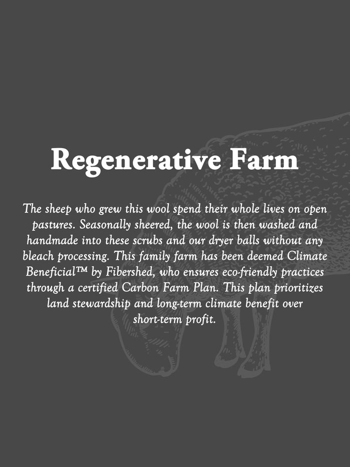 Rustic Strength, "Regenerative Farm. The sheep who grew this wool spend their whole lives on open pastures. Seasonally sheered, the wool is then washed and handmade into these scrubs and our dryer balls without any bleach processing. This family farm has been deemed Climate Beneficial™ by Fibershed, who ensures eco-friendly practices through a certified Carbon Farm Plan. This plan prioritizes land stewardship and long-term climate benefit over short-term profit."